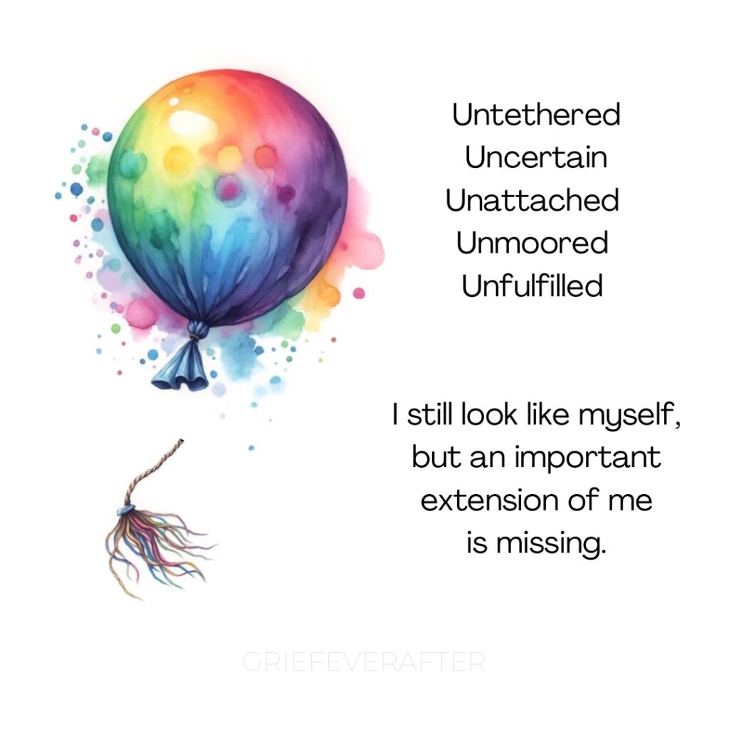 quote for grief about feeling unattached and lost, saying untethered, uncertain, unattached, unmoored, unfulfilled. I still look like myself but an important extension of me is missing